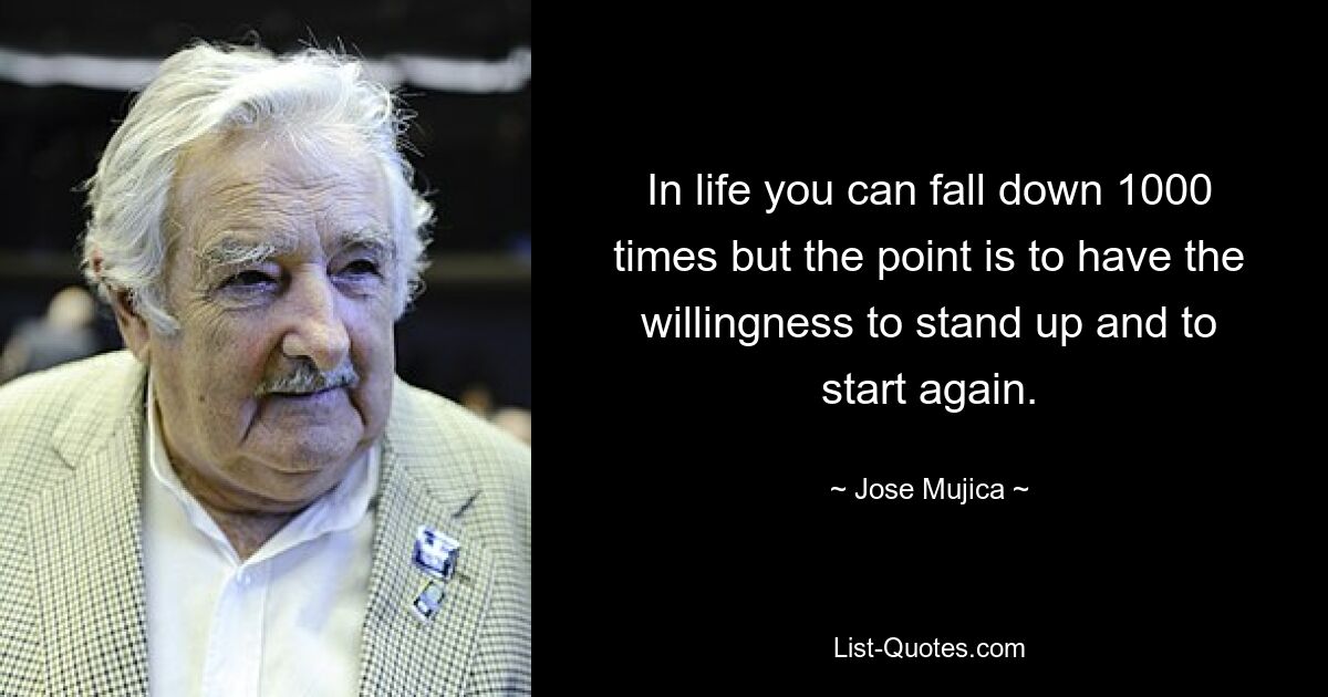 In life you can fall down 1000 times but the point is to have the willingness to stand up and to start again. — © Jose Mujica