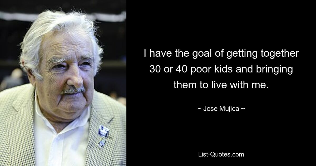 I have the goal of getting together 30 or 40 poor kids and bringing them to live with me. — © Jose Mujica