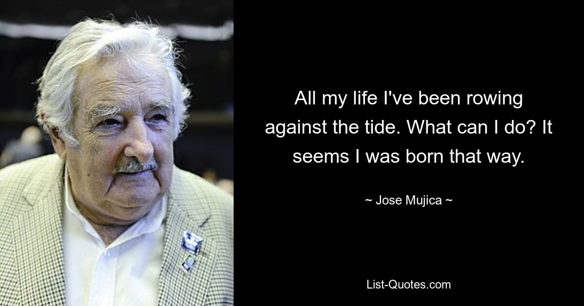 All my life I've been rowing against the tide. What can I do? It seems I was born that way. — © Jose Mujica