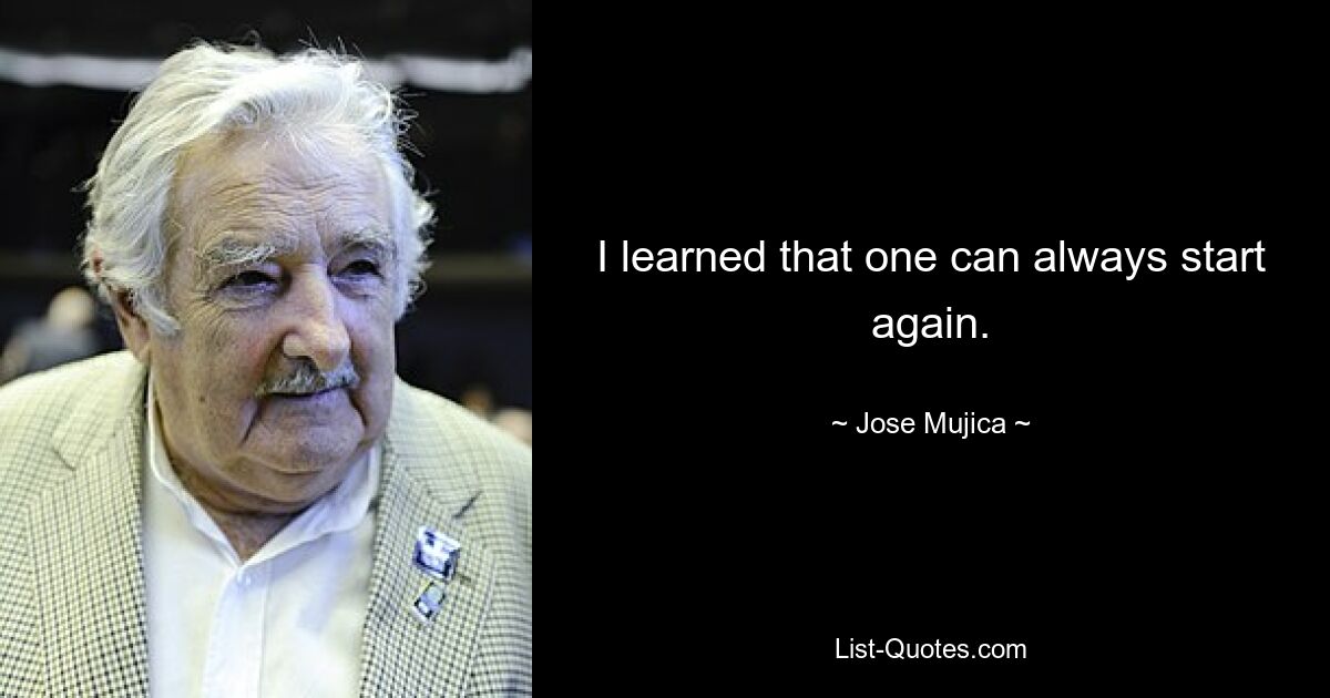 I learned that one can always start again. — © Jose Mujica