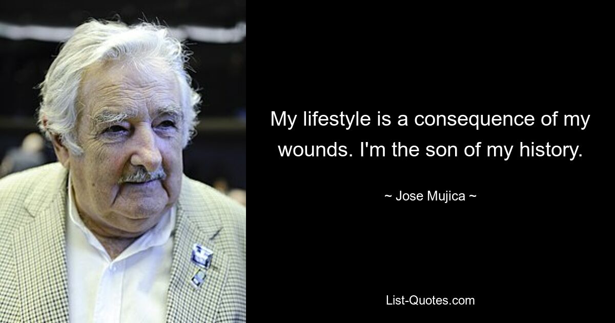 My lifestyle is a consequence of my wounds. I'm the son of my history. — © Jose Mujica