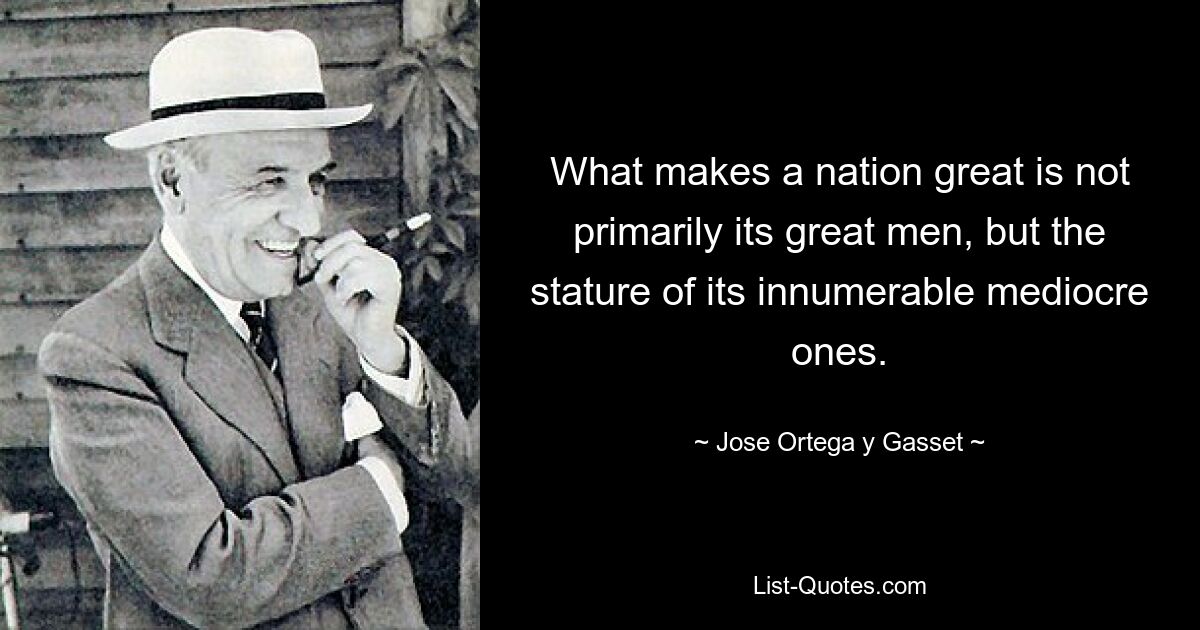 What makes a nation great is not primarily its great men, but the stature of its innumerable mediocre ones. — © Jose Ortega y Gasset