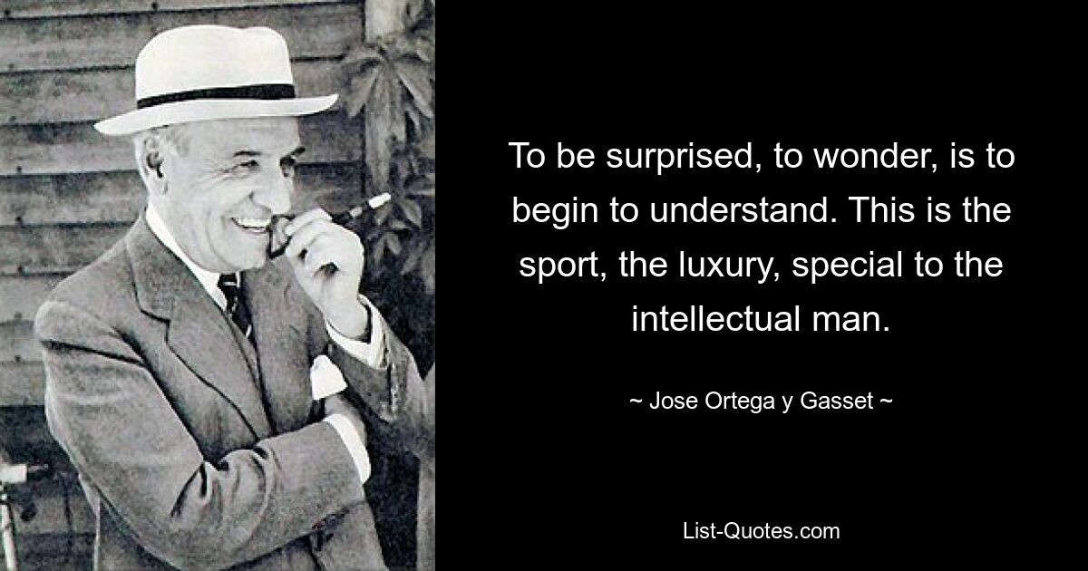 To be surprised, to wonder, is to begin to understand. This is the sport, the luxury, special to the intellectual man. — © Jose Ortega y Gasset