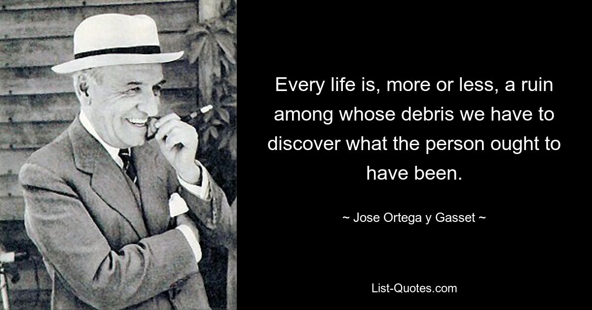 Every life is, more or less, a ruin among whose debris we have to discover what the person ought to have been. — © Jose Ortega y Gasset