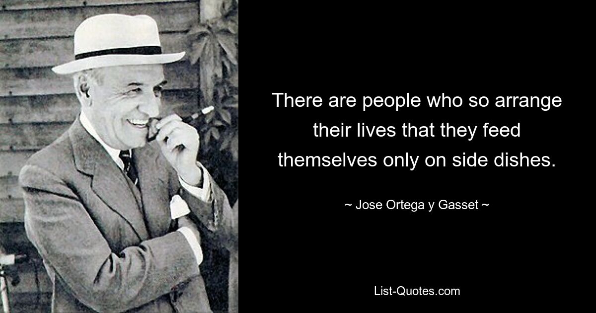 There are people who so arrange their lives that they feed themselves only on side dishes. — © Jose Ortega y Gasset