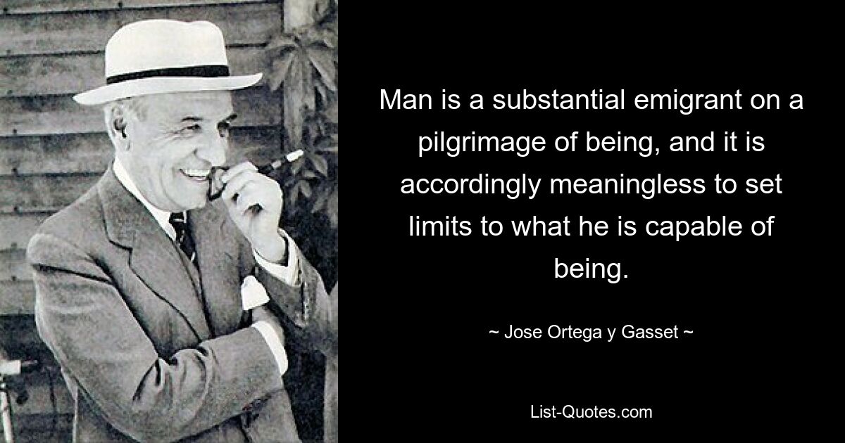 Man is a substantial emigrant on a pilgrimage of being, and it is accordingly meaningless to set limits to what he is capable of being. — © Jose Ortega y Gasset