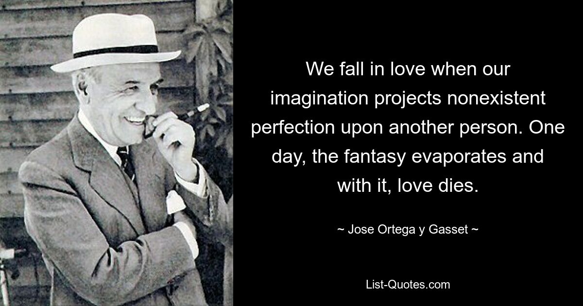 We fall in love when our imagination projects nonexistent perfection upon another person. One day, the fantasy evaporates and with it, love dies. — © Jose Ortega y Gasset