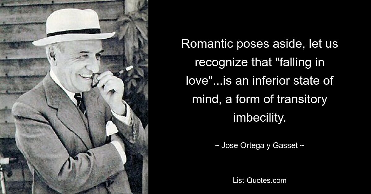 Romantic poses aside, let us recognize that "falling in love"...is an inferior state of mind, a form of transitory imbecility. — © Jose Ortega y Gasset