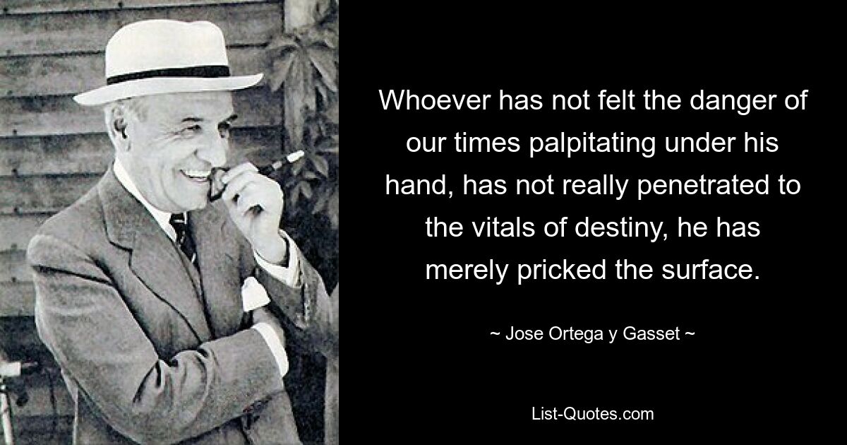 Whoever has not felt the danger of our times palpitating under his hand, has not really penetrated to the vitals of destiny, he has merely pricked the surface. — © Jose Ortega y Gasset