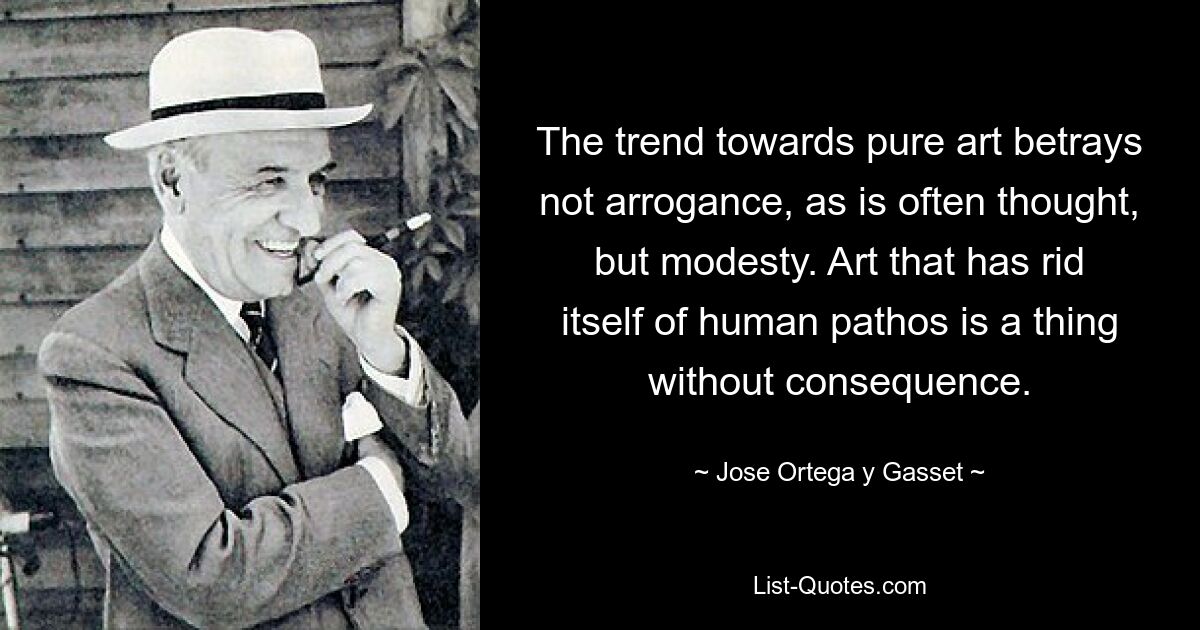 The trend towards pure art betrays not arrogance, as is often thought, but modesty. Art that has rid itself of human pathos is a thing without consequence. — © Jose Ortega y Gasset