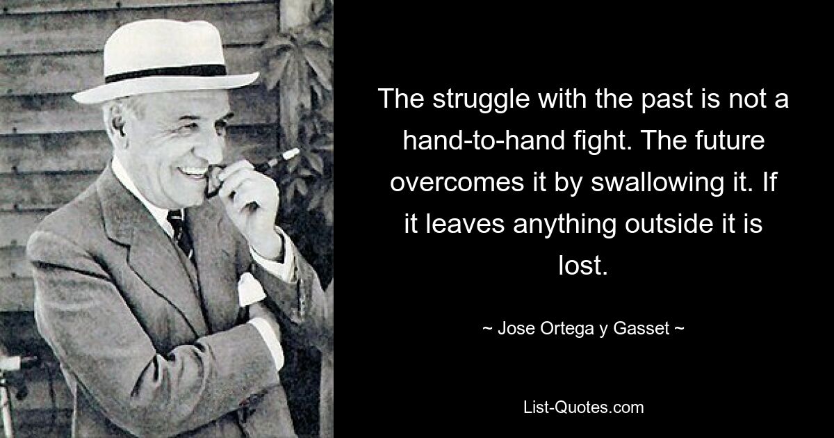 The struggle with the past is not a hand-to-hand fight. The future overcomes it by swallowing it. If it leaves anything outside it is lost. — © Jose Ortega y Gasset