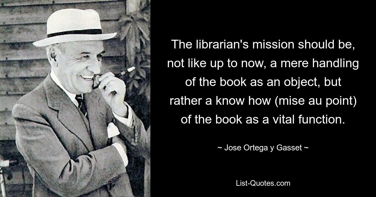 The librarian's mission should be, not like up to now, a mere handling of the book as an object, but rather a know how (mise au point) of the book as a vital function. — © Jose Ortega y Gasset