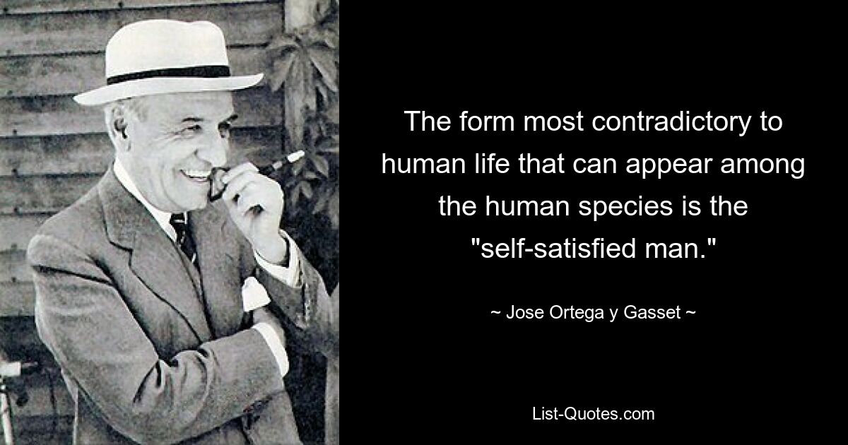 The form most contradictory to human life that can appear among the human species is the "self-satisfied man." — © Jose Ortega y Gasset