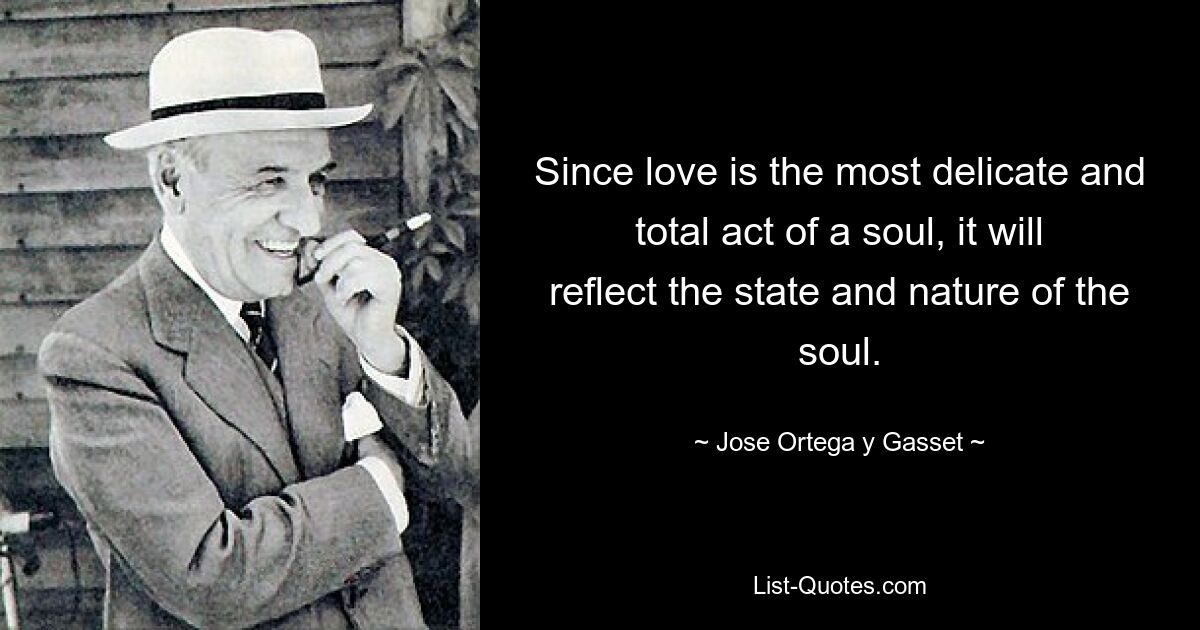 Since love is the most delicate and total act of a soul, it will reflect the state and nature of the soul. — © Jose Ortega y Gasset