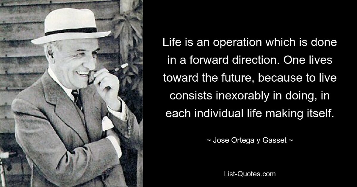 Life is an operation which is done in a forward direction. One lives toward the future, because to live consists inexorably in doing, in each individual life making itself. — © Jose Ortega y Gasset