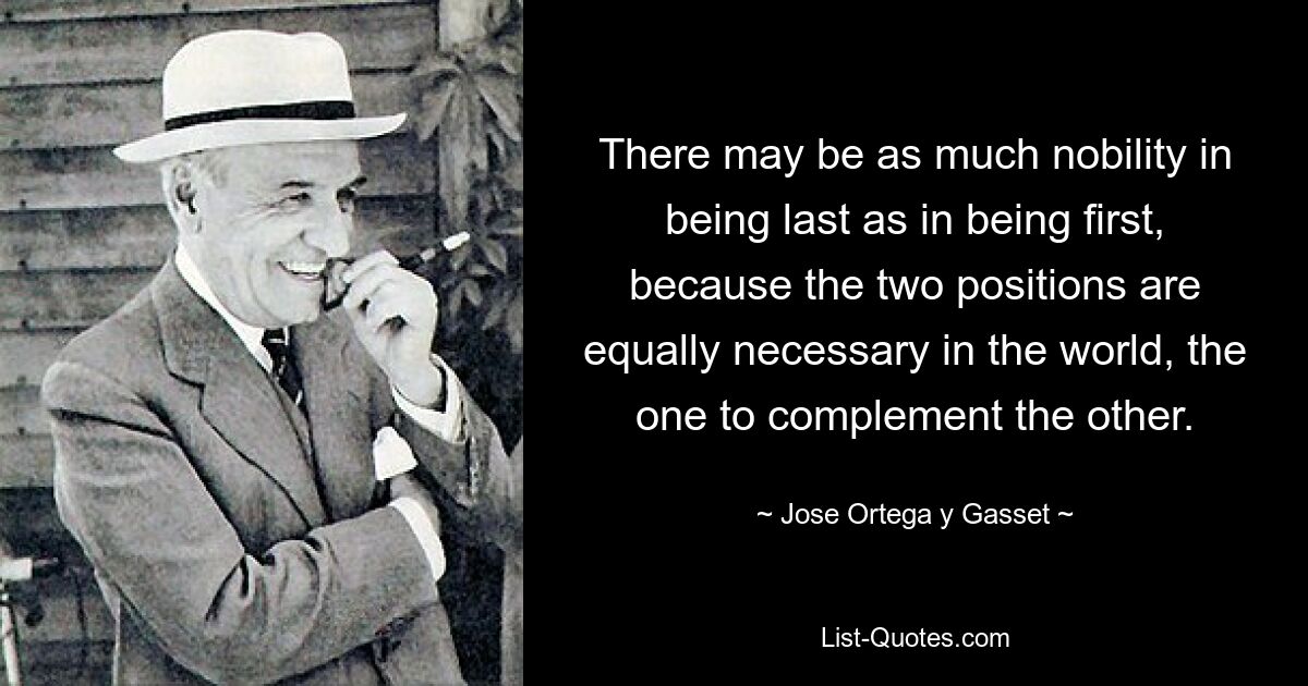 There may be as much nobility in being last as in being first, because the two positions are equally necessary in the world, the one to complement the other. — © Jose Ortega y Gasset