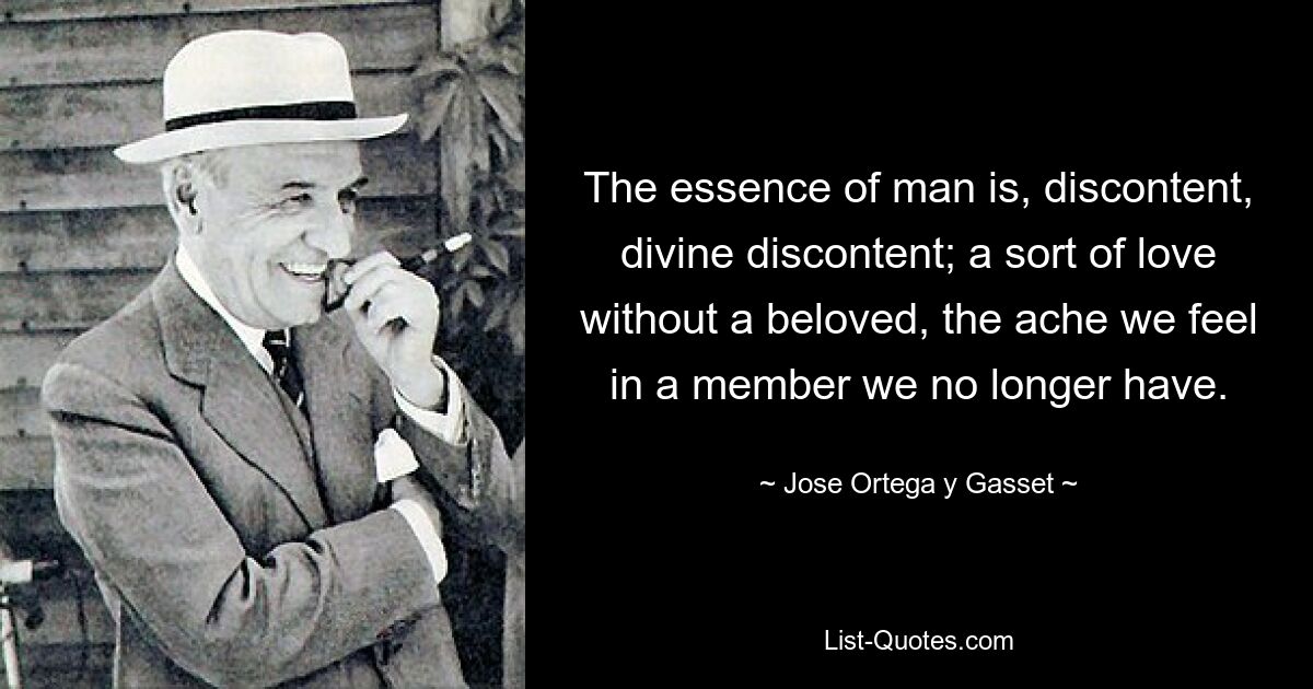 The essence of man is, discontent, divine discontent; a sort of love without a beloved, the ache we feel in a member we no longer have. — © Jose Ortega y Gasset