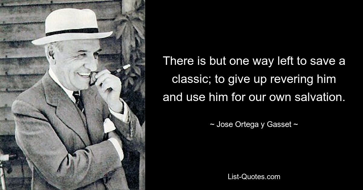 There is but one way left to save a classic; to give up revering him and use him for our own salvation. — © Jose Ortega y Gasset