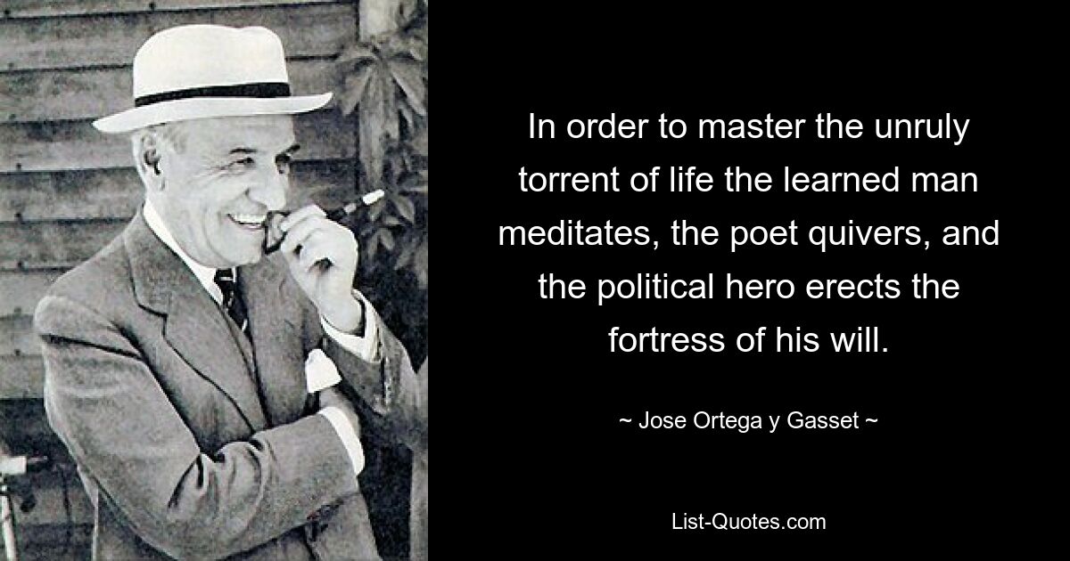 In order to master the unruly torrent of life the learned man meditates, the poet quivers, and the political hero erects the fortress of his will. — © Jose Ortega y Gasset