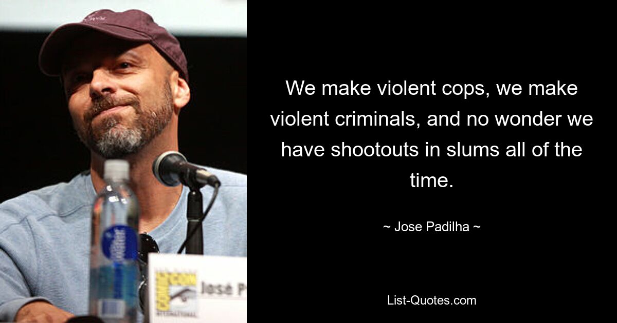 We make violent cops, we make violent criminals, and no wonder we have shootouts in slums all of the time. — © Jose Padilha