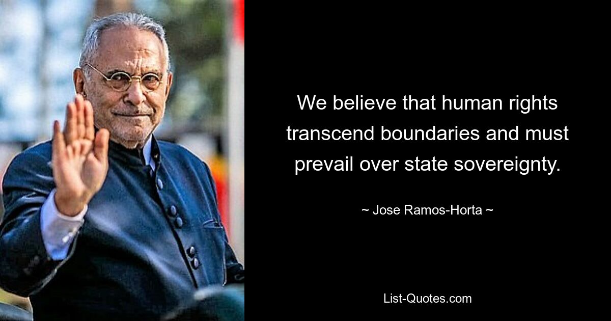 We believe that human rights transcend boundaries and must prevail over state sovereignty. — © Jose Ramos-Horta