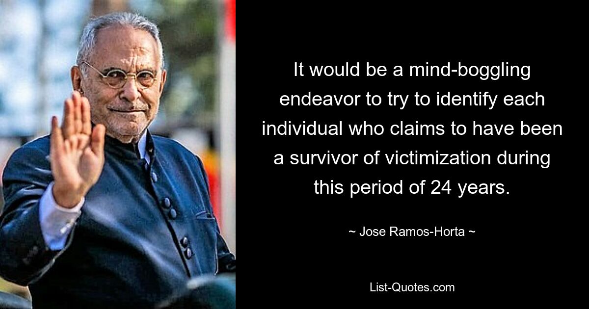 It would be a mind-boggling endeavor to try to identify each individual who claims to have been a survivor of victimization during this period of 24 years. — © Jose Ramos-Horta