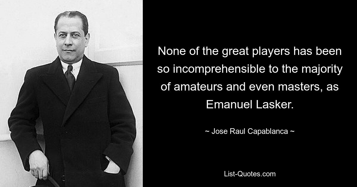 None of the great players has been so incomprehensible to the majority of amateurs and even masters, as Emanuel Lasker. — © Jose Raul Capablanca