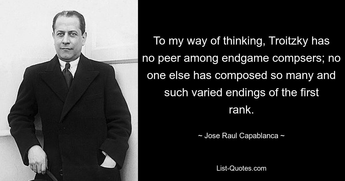 To my way of thinking, Troitzky has no peer among endgame compsers; no one else has composed so many and such varied endings of the first rank. — © Jose Raul Capablanca