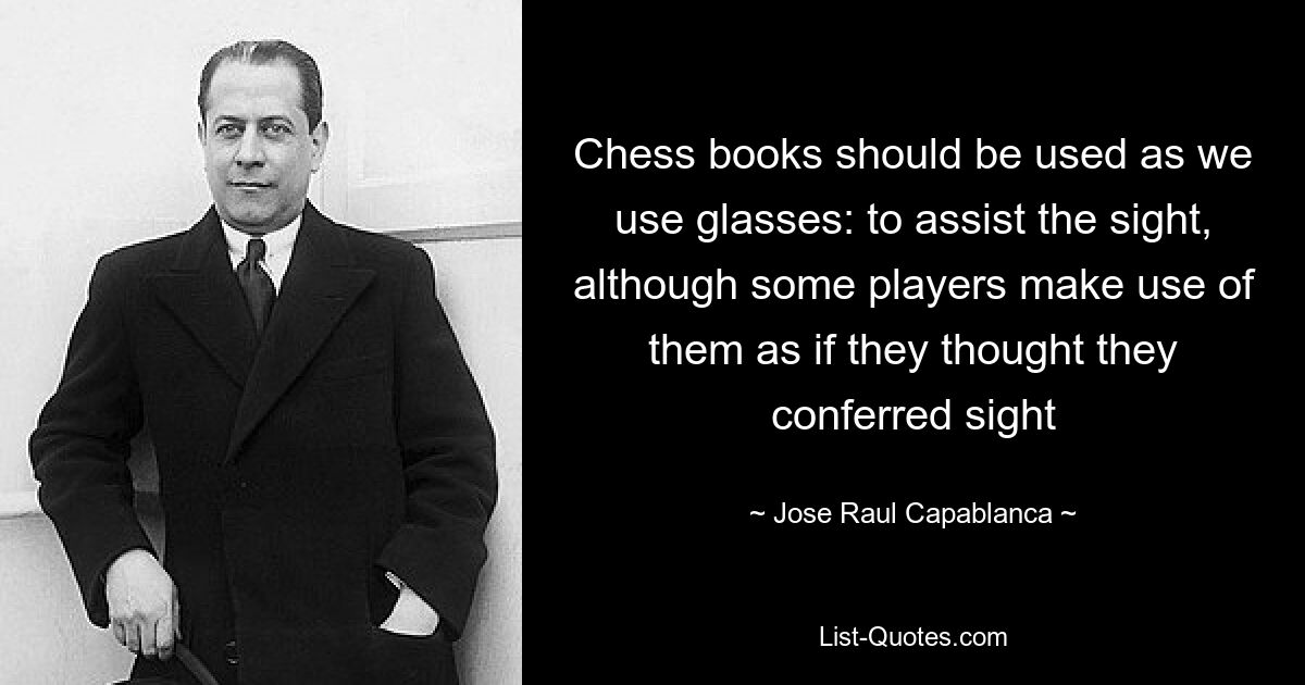 Chess books should be used as we use glasses: to assist the sight, although some players make use of them as if they thought they conferred sight — © Jose Raul Capablanca