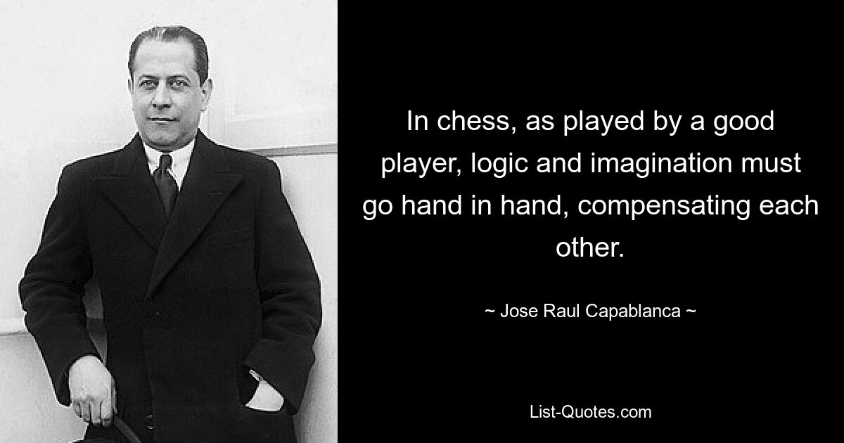 In chess, as played by a good player, logic and imagination must go hand in hand, compensating each other. — © Jose Raul Capablanca