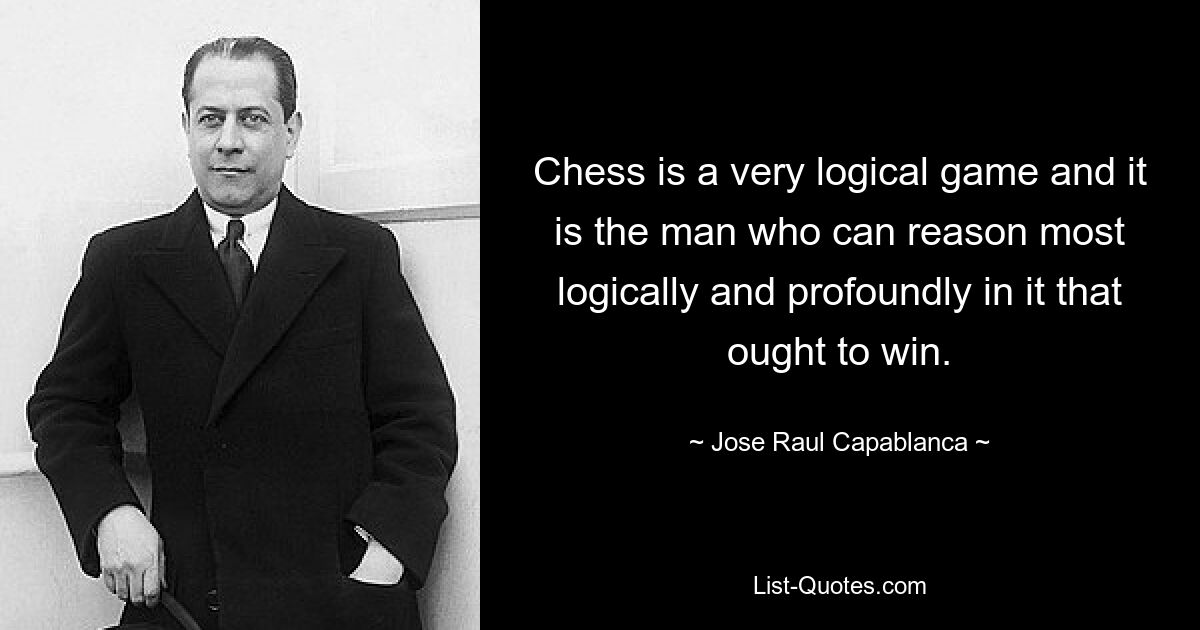 Chess is a very logical game and it is the man who can reason most logically and profoundly in it that ought to win. — © Jose Raul Capablanca