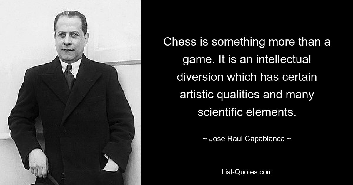 Chess is something more than a game. It is an intellectual diversion which has certain artistic qualities and many scientific elements. — © Jose Raul Capablanca