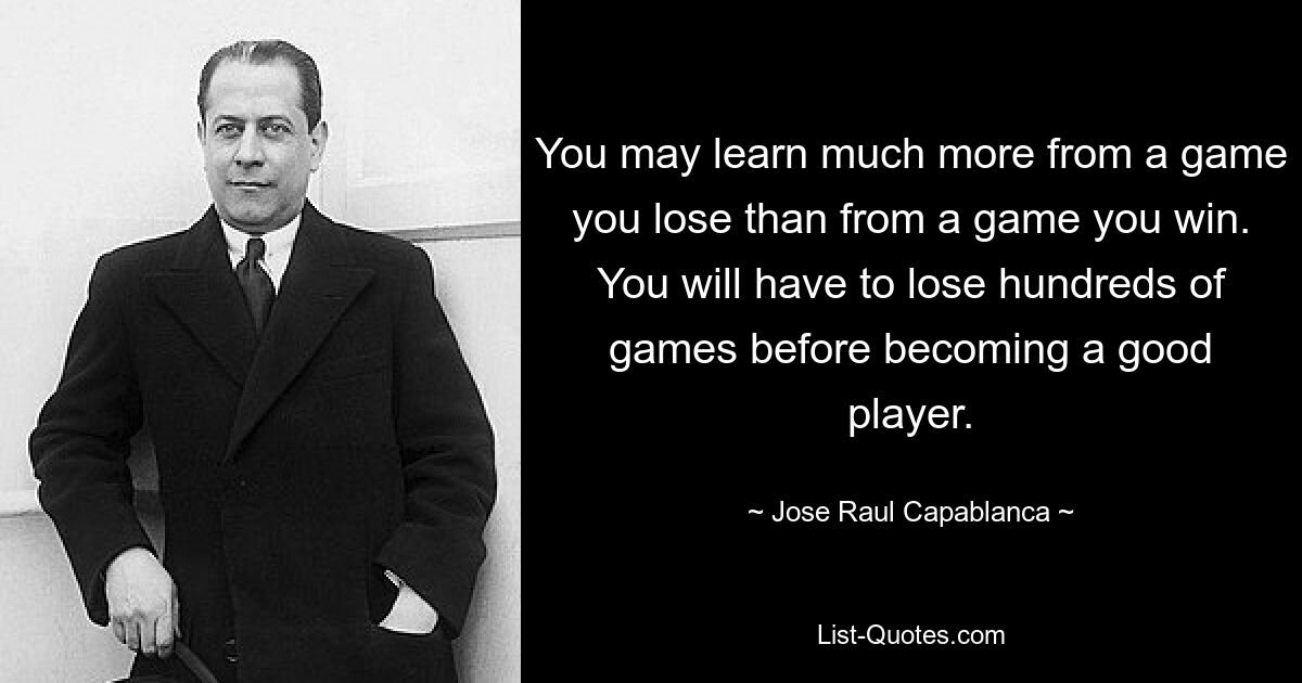 You may learn much more from a game you lose than from a game you win. You will have to lose hundreds of games before becoming a good player. — © Jose Raul Capablanca