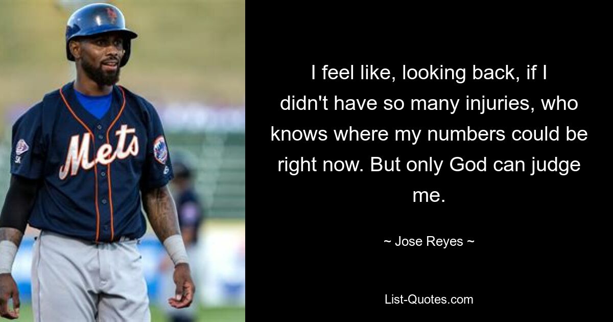 I feel like, looking back, if I didn't have so many injuries, who knows where my numbers could be right now. But only God can judge me. — © Jose Reyes