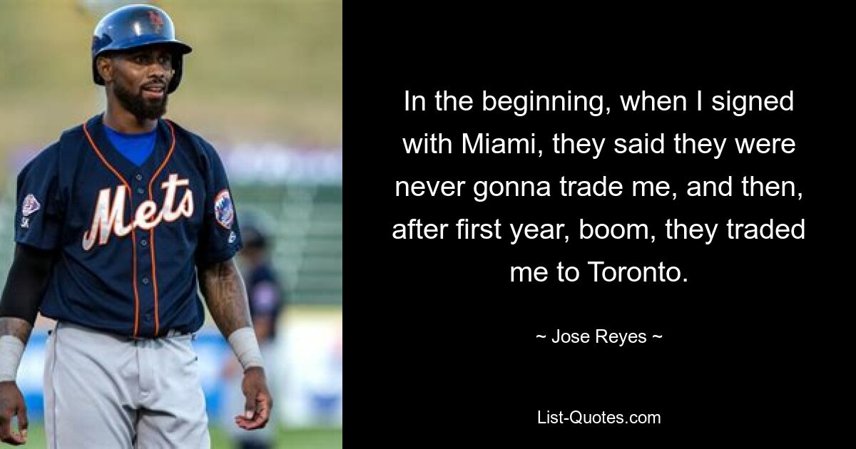 In the beginning, when I signed with Miami, they said they were never gonna trade me, and then, after first year, boom, they traded me to Toronto. — © Jose Reyes