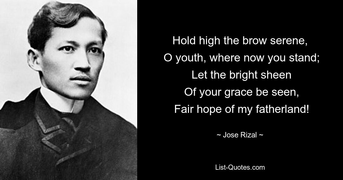 Hold high the brow serene,
 O youth, where now you stand;
 Let the bright sheen
 Of your grace be seen,
 Fair hope of my fatherland! — © Jose Rizal