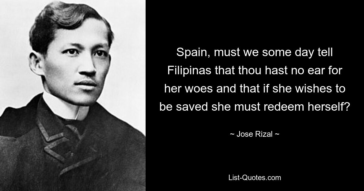 Spain, must we some day tell Filipinas that thou hast no ear for her woes and that if she wishes to be saved she must redeem herself? — © Jose Rizal