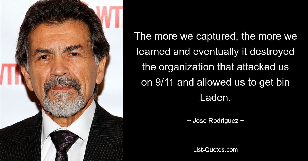 The more we captured, the more we learned and eventually it destroyed the organization that attacked us on 9/11 and allowed us to get bin Laden. — © Jose Rodriguez