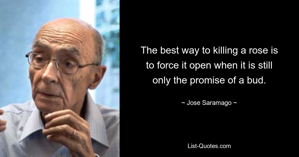 The best way to killing a rose is to force it open when it is still only the promise of a bud. — © Jose Saramago