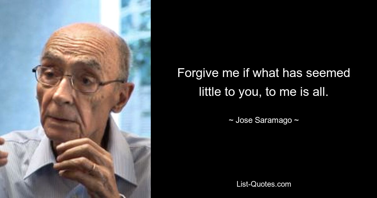 Forgive me if what has seemed little to you, to me is all. — © Jose Saramago