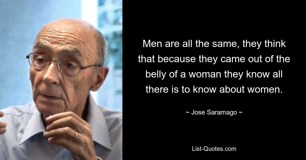 Men are all the same, they think that because they came out of the belly of a woman they know all there is to know about women. — © Jose Saramago