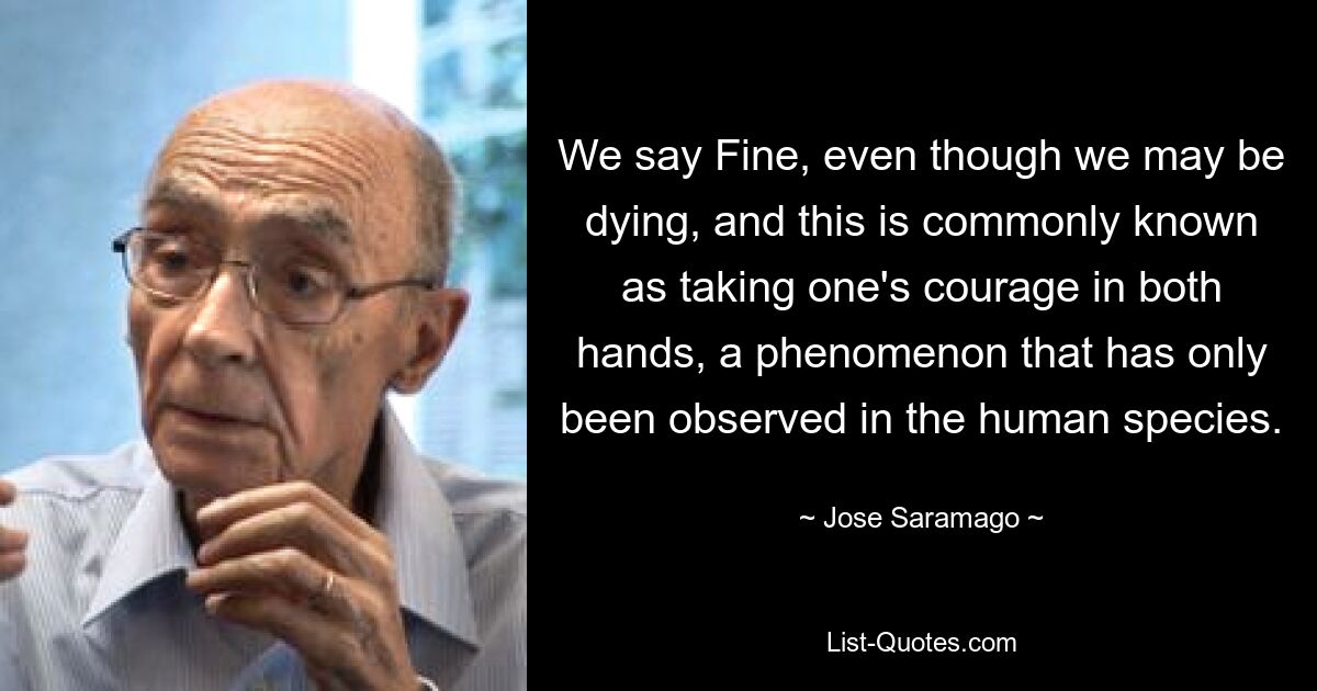 We say Fine, even though we may be dying, and this is commonly known as taking one's courage in both hands, a phenomenon that has only been observed in the human species. — © Jose Saramago