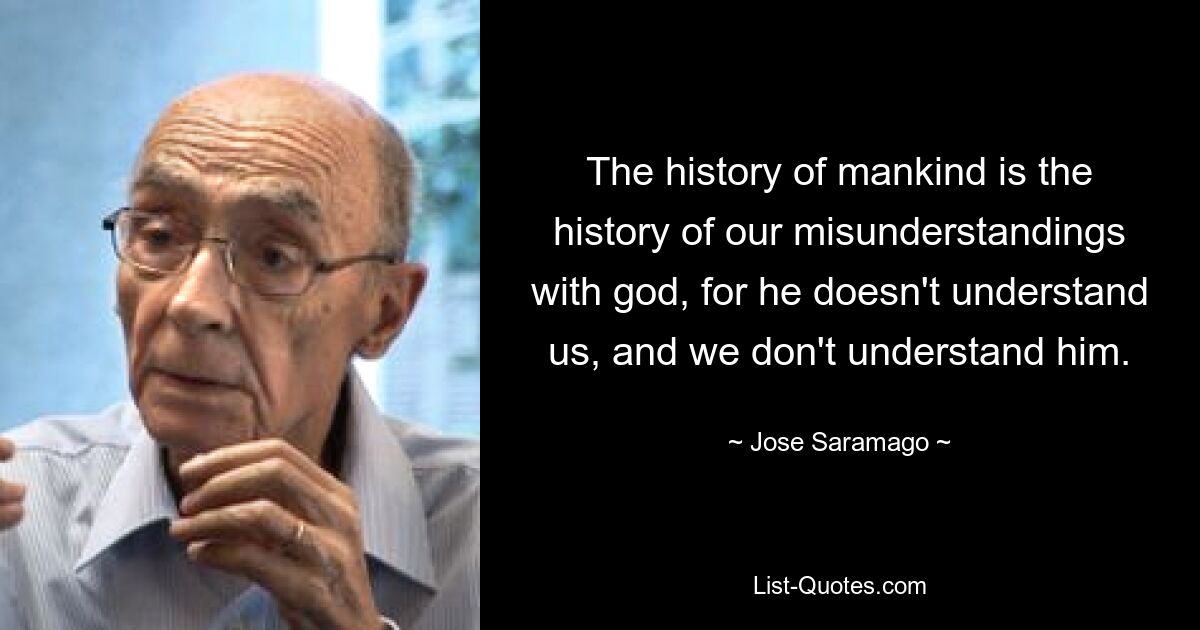 The history of mankind is the history of our misunderstandings with god, for he doesn't understand us, and we don't understand him. — © Jose Saramago