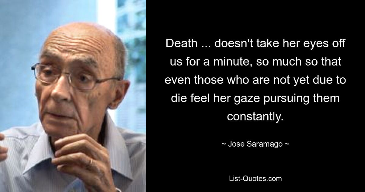 Death ... doesn't take her eyes off us for a minute, so much so that even those who are not yet due to die feel her gaze pursuing them constantly. — © Jose Saramago