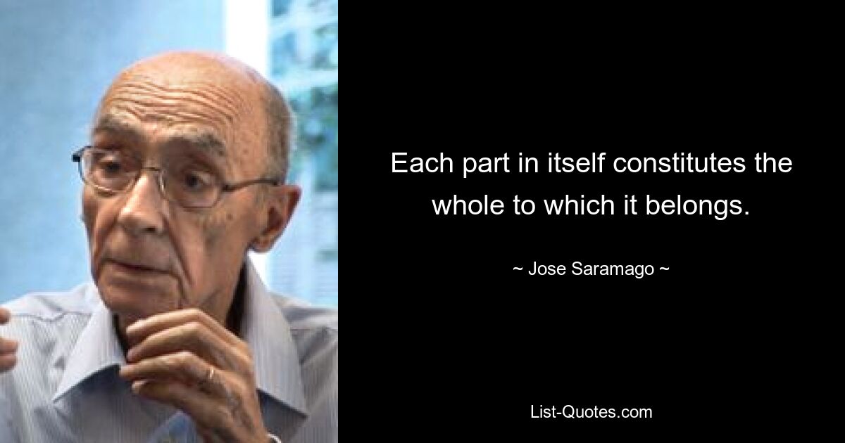 Each part in itself constitutes the whole to which it belongs. — © Jose Saramago