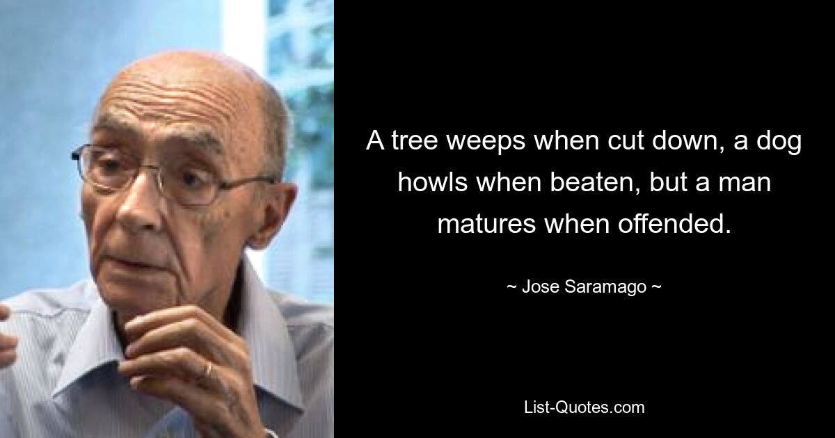 A tree weeps when cut down, a dog howls when beaten, but a man matures when offended. — © Jose Saramago