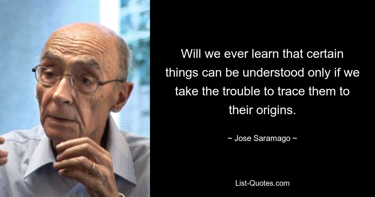 Will we ever learn that certain things can be understood only if we take the trouble to trace them to their origins. — © Jose Saramago