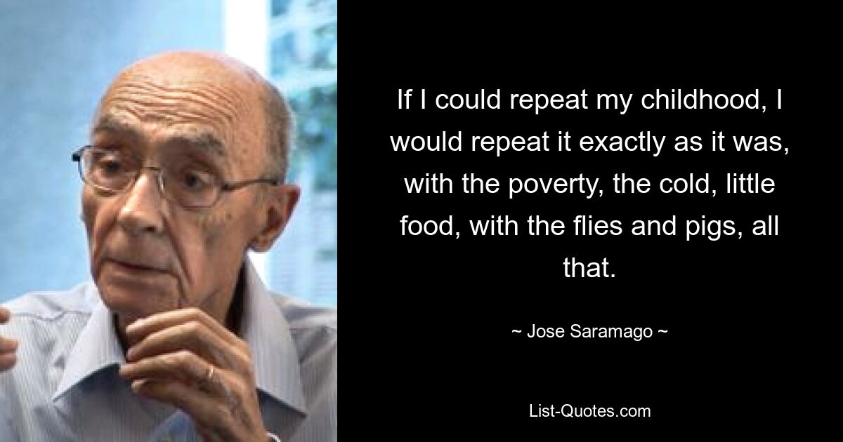 If I could repeat my childhood, I would repeat it exactly as it was, with the poverty, the cold, little food, with the flies and pigs, all that. — © Jose Saramago