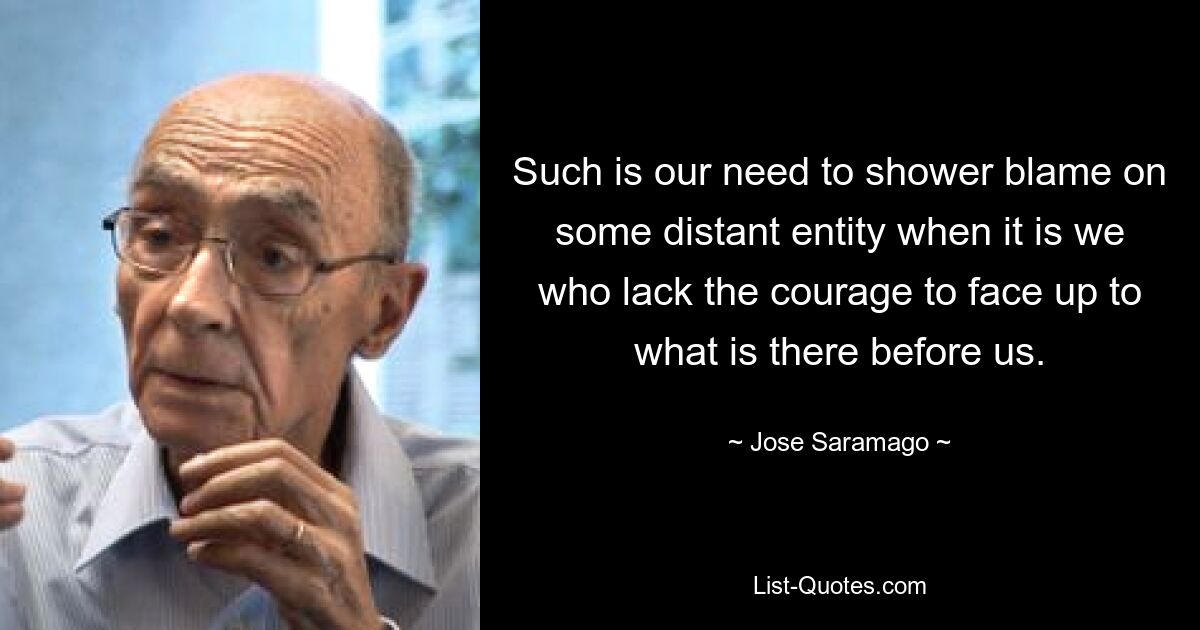 Such is our need to shower blame on some distant entity when it is we who lack the courage to face up to what is there before us. — © Jose Saramago