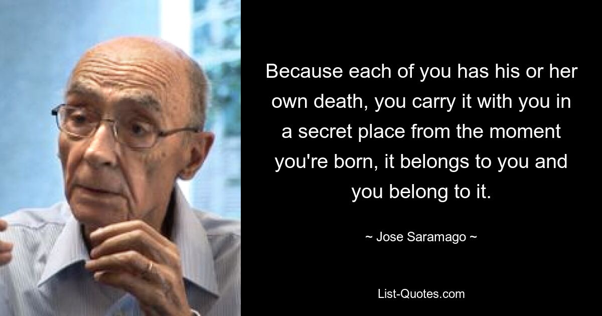 Because each of you has his or her own death, you carry it with you in a secret place from the moment you're born, it belongs to you and you belong to it. — © Jose Saramago